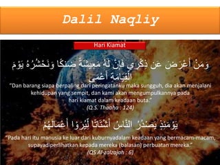 Dalil Naqliy
Hari Kiamat
َ‫ش‬‫ي‬ِ‫ع‬َ‫م‬ ُ‫ه‬َ‫ل‬ َّ‫ن‬ِ‫إ‬َ‫ف‬ ‫ي‬ ِ‫ر‬ْ‫ك‬ِ‫ذ‬ ‫ن‬َ‫ع‬ َ‫ض‬َ‫ر‬ْ‫ع‬َ‫أ‬ ْ‫ن‬َ‫م‬ َ‫و‬َ‫م‬ ْ‫و‬َ‫ي‬ ُ‫ه‬ُ‫ر‬ُ‫ش‬ْ‫َح‬‫ن‬ َ‫و‬ ‫ا‬ۢ‫ك‬‫ن‬َ‫ض‬ ۢ‫ة‬
‫ى‬َ‫م‬ْ‫ع‬َ‫أ‬ ِ‫ة‬َ‫م‬‫ا‬َ‫ي‬ِ‫ق‬ْ‫ال‬
“Dan barang siapa berpaling dari peringatanku maka sungguh, dia akan menjalani
kehidupan yang sempit, dan kami akan mengumpulkannya pada
hari kiamat dalam keadaan buta.”
(Q.S. Thaaha : 124)
ْ‫و‬َ‫ر‬ُ‫ي‬ِ‫ل‬ ‫ا‬ۢ‫ت‬‫ا‬َ‫ت‬ْ‫ش‬َ‫أ‬ ُ‫اس‬َّ‫ن‬‫ال‬ ُ‫ُر‬‫د‬ْ‫ص‬َ‫ي‬ ٍ‫ذ‬ِ‫ئ‬َ‫م‬ ْ‫و‬َ‫ي‬ْ‫م‬ُ‫ه‬َ‫ل‬‫ا‬َ‫م‬ْ‫ع‬َ‫أ‬ ‫ا‬
“Pada hari itu manusia ke luar dari kuburnyadalam keadaan yang bermacam-macam,
supayadiperlihatkan kepada mereka (balasan) perbuatan mereka.”
(QS Al-zalzajah : 6)
 