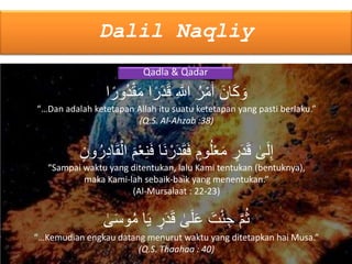 Dalil Naqliy
Qadla & Qadar
َ‫ان‬َ‫ك‬ َ‫و‬‫ا‬ۢ‫ر‬َ‫د‬َ‫ق‬ ِ َّ‫اَّلل‬ ُ‫ر‬ْ‫م‬َ‫أ‬‫ا‬ۢ‫ُور‬‫د‬ْ‫ق‬َ‫م‬
“…Dan adalah ketetapan Allah itu suatu ketetapan yang pasti berlaku.”
(Q.S. Al-Ahzab :38)
‫ى‬َ‫ل‬ِ‫إ‬َ‫م‬ْ‫ع‬ِ‫ن‬َ‫ف‬ ‫َا‬‫ن‬ ْ‫ر‬َ‫د‬َ‫ق‬َ‫ف‬ ٍ‫وم‬ُ‫ل‬ْ‫ع‬َ‫م‬ ٍ‫ر‬َ‫د‬َ‫ق‬َ‫ق‬ْ‫ال‬ٍ‫ون‬ُ‫ر‬ِ‫د‬‫ا‬
“Sampai waktu yang ditentukan, lalu Kami tentukan (bentuknya),
maka Kami-lah sebaik-baik yang menentukan.”
(Al-Mursalaat : 22-23)
َّ‫م‬ُ‫ث‬‫ا‬َ‫ي‬ ٍ‫ر‬َ‫د‬َ‫ق‬ ‫ى‬َ‫ل‬َ‫ع‬ َ‫ت‬ْ‫ئ‬ ِ‫ج‬‫ى‬َ‫س‬‫و‬ُ‫م‬
“…Kemudian engkau datang menurut waktu yang ditetapkan hai Musa.”
(Q.S. Thaahaa : 40)
 