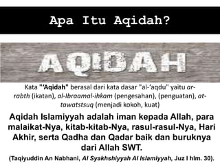 Apa Itu Aqidah?
Aqidah Islamiyyah adalah iman kepada Allah, para
malaikat-Nya, kitab-kitab-Nya, rasul-rasul-Nya, Hari
Akhir, serta Qadha dan Qadar baik dan buruknya
dari Allah SWT.
(Taqiyuddin An Nabhani, Al Syakhshiyyah Al Islamiyyah, Juz I hlm. 30).
Kata "‘Aqidah" berasal dari kata dasar "al-‘aqdu" yaitu ar-
rabth (ikatan), al-Ibraamal-ihkam (pengesahan), (penguatan), at-
tawatstsuq (menjadi kokoh, kuat)
 