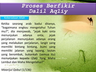Keberadaan Allah
Ketika seorang arab badui ditanya,
“bagaimana engkau mengetahui Tuhan
mu?”, dia menjawab, “jejak kaki onta
menunjukan adanya onta, jejak
perjalanan menunjukan adanya orang
yang melakukan perjalanan, langit yang
memiliki bintang bintang, bumi yang
memiliki jalanan yang lapang, lautan
yang berombak, bukankah (semua itu)
menunjukan kepada (Zat) Yang Maha
Lembut dan Maha Mengetahui?”
Maarijul Qobul (1/136)
Proses Berfikir
Dalil Aqliy
 