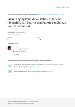 See	discussions,	stats,	and	author	profiles	for	this	publication	at:	https://www.researchgate.net/publication/312230254
Jalan	Panjang	Pendidikan	Politik	Indonesia
(Sebuah	Kajian	Teoritis	dan	Praktis	Pendidikan
Politik	Indonesia)
Working	Paper	·	November	2015
DOI:	10.13140/RG.2.2.23015.04001
CITATIONS
0
READS
1,274
3	authors,	including:
Some	of	the	authors	of	this	publication	are	also	working	on	these	related	projects:
The	Problems	of	Implementing	Scientific	Approach	Faced	by	Civics	and	Citizenship	Education
Teacher	at	SMP	Negeri	1	Grujugan	View	project
International	Perspective	of	Civics	and	Citizenship	Education	View	project
Manik	Sukoco
Universitas	Negeri	Yogyakarta
22	PUBLICATIONS			0	CITATIONS			
SEE	PROFILE
All	content	following	this	page	was	uploaded	by	Manik	Sukoco	on	12	January	2017.
The	user	has	requested	enhancement	of	the	downloaded	file.
 