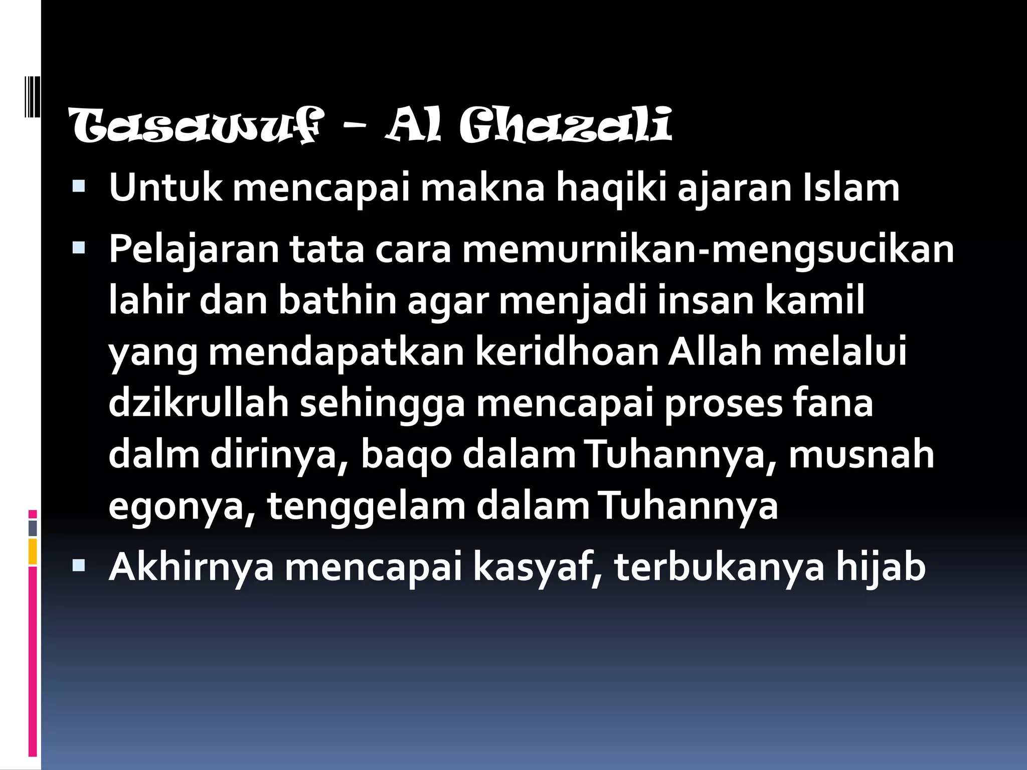 Tasawuf – Al Ghazali
 Untuk mencapai makna haqiki ajaran Islam
 Pelajaran tata cara memurnikan-mengsucikan
  lahir dan bathin agar menjadi insan kamil
  yang mendapatkan keridhoan Allah melalui
  dzikrullah sehingga mencapai proses fana
  dalm dirinya, baqo dalam Tuhannya, musnah
  egonya, tenggelam dalam Tuhannya
 Akhirnya mencapai kasyaf, terbukanya hijab
 