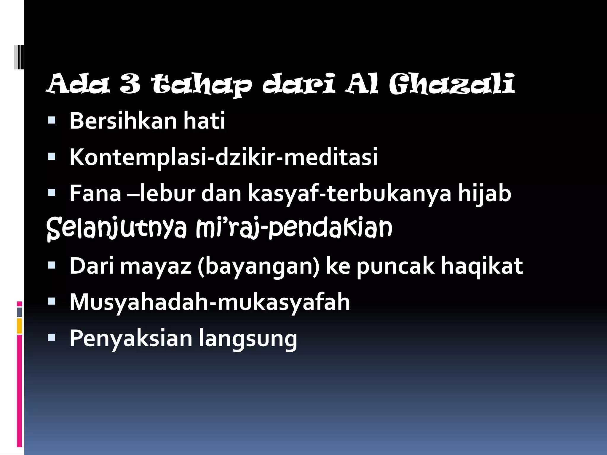 Ada 3 tahap dari Al Ghazali
 Bersihkan hati
 Kontemplasi-dzikir-meditasi
 Fana –lebur dan kasyaf-terbukanya hijab
Selanjutnya mi’raj-pendakian
 Dari mayaz (bayangan) ke puncak haqikat
 Musyahadah-mukasyafah
 Penyaksian langsung
 
