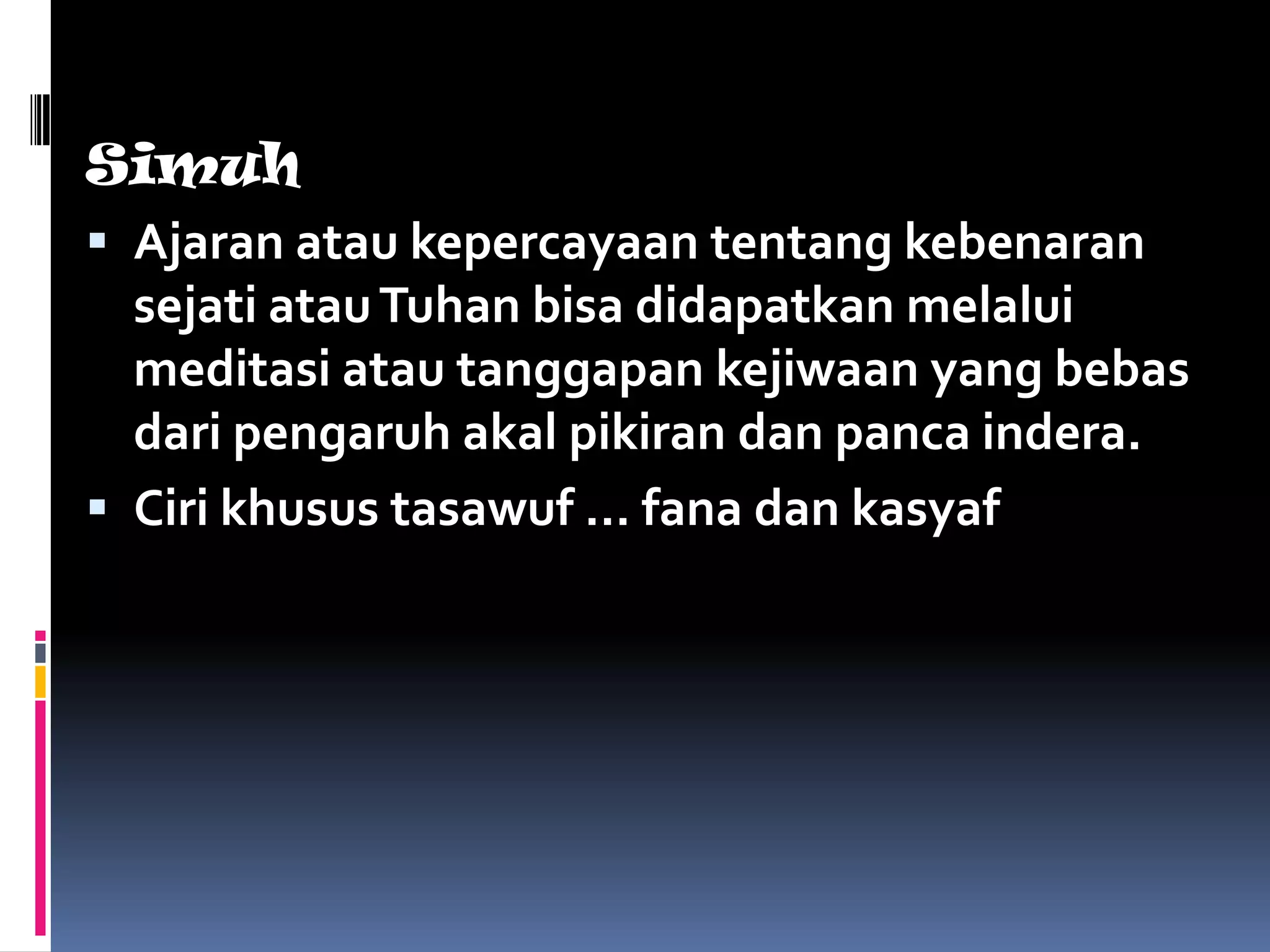 Simuh
 Ajaran atau kepercayaan tentang kebenaran
  sejati atau Tuhan bisa didapatkan melalui
  meditasi atau tanggapan kejiwaan yang bebas
  dari pengaruh akal pikiran dan panca indera.
 Ciri khusus tasawuf … fana dan kasyaf
 