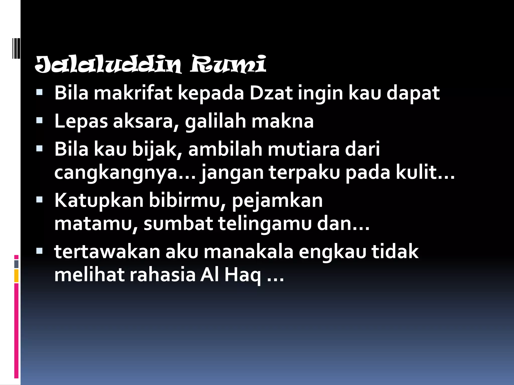 Jalaluddin Rumi
 Bila makrifat kepada Dzat ingin kau dapat
 Lepas aksara, galilah makna
 Bila kau bijak, ambilah mutiara dari
  cangkangnya… jangan terpaku pada kulit…
 Katupkan bibirmu, pejamkan
  matamu, sumbat telingamu dan…
 tertawakan aku manakala engkau tidak
  melihat rahasia Al Haq …
 
