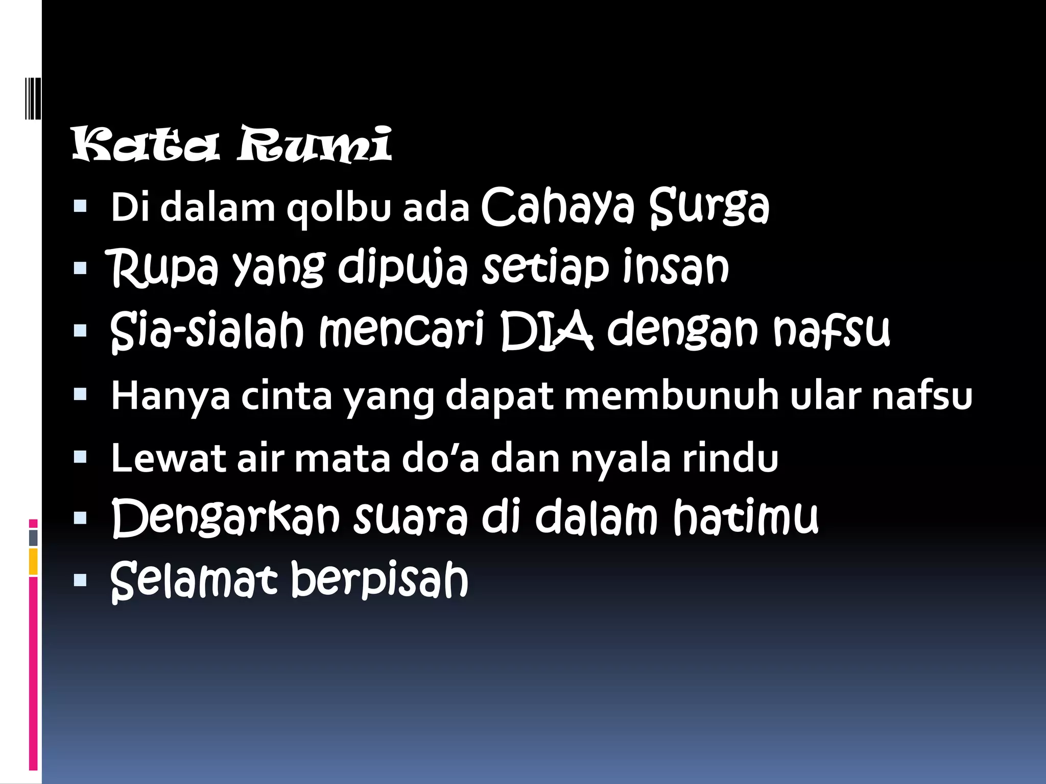 Kata Rumi
 Di dalam qolbu ada Cahaya Surga
 Rupa yang dipuja setiap insan
 Sia-sialah mencari DIA dengan nafsu
 Hanya cinta yang dapat membunuh ular nafsu
 Lewat air mata do’a dan nyala rindu
 Dengarkan suara di dalam hatimu
 Selamat berpisah
 