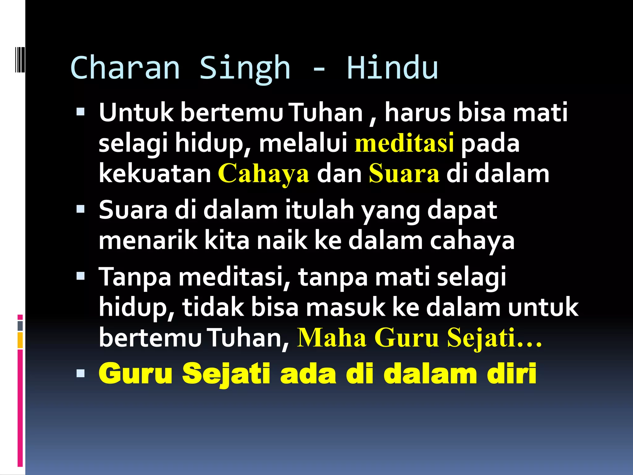 Charan Singh - Hindu
 Untuk bertemu Tuhan , harus bisa mati
  selagi hidup, melalui meditasi pada
  kekuatan Cahaya dan Suara di dalam
 Suara di dalam itulah yang dapat
  menarik kita naik ke dalam cahaya
 Tanpa meditasi, tanpa mati selagi
  hidup, tidak bisa masuk ke dalam untuk
  bertemu Tuhan, Maha Guru Sejati…
 Guru Sejati ada di dalam diri
 