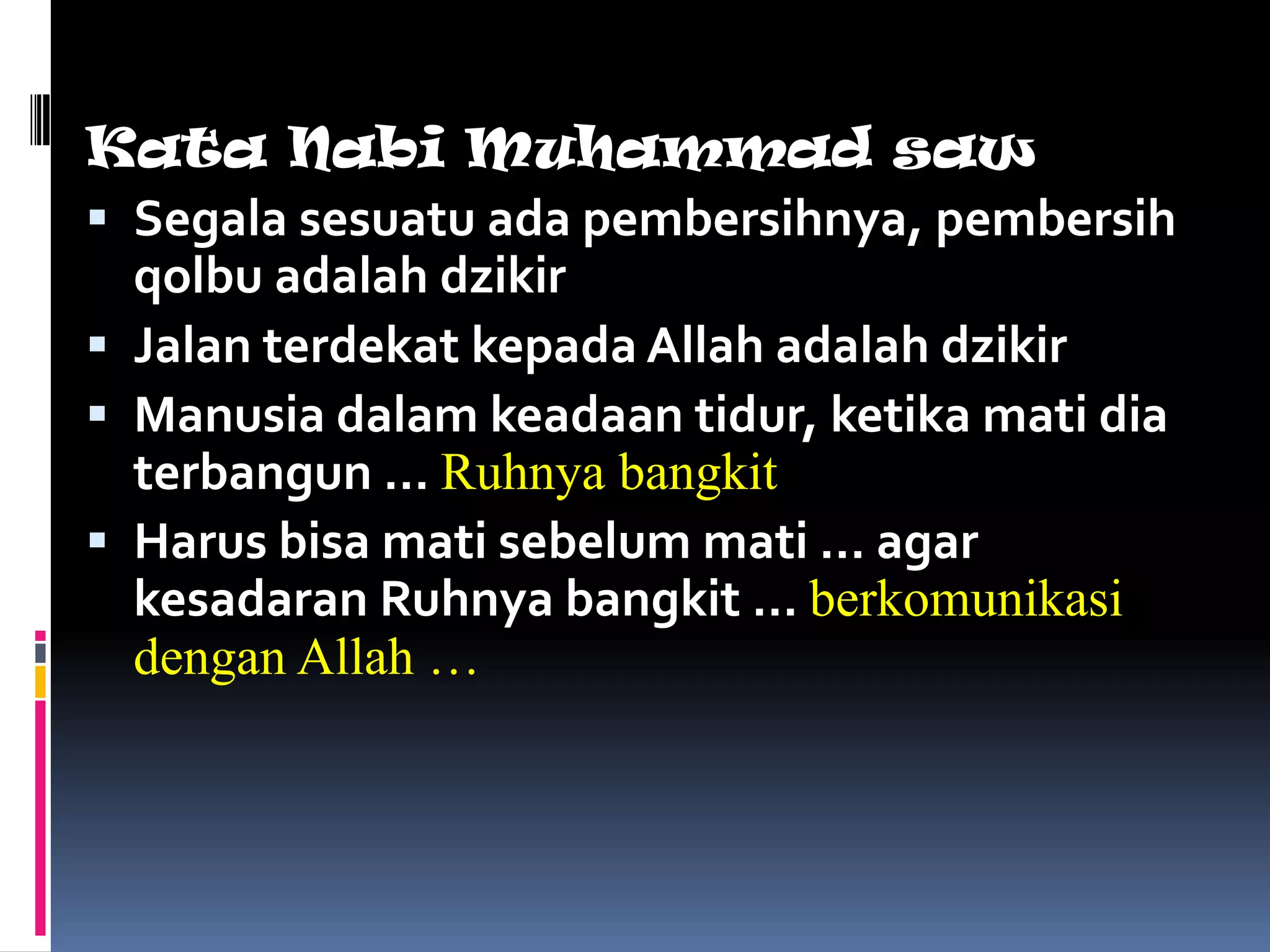 Kata Nabi Muhammad saw
 Segala sesuatu ada pembersihnya, pembersih
  qolbu adalah dzikir
 Jalan terdekat kepada Allah adalah dzikir
 Manusia dalam keadaan tidur, ketika mati dia
  terbangun … Ruhnya bangkit
 Harus bisa mati sebelum mati … agar
  kesadaran Ruhnya bangkit … berkomunikasi
  dengan Allah …
 