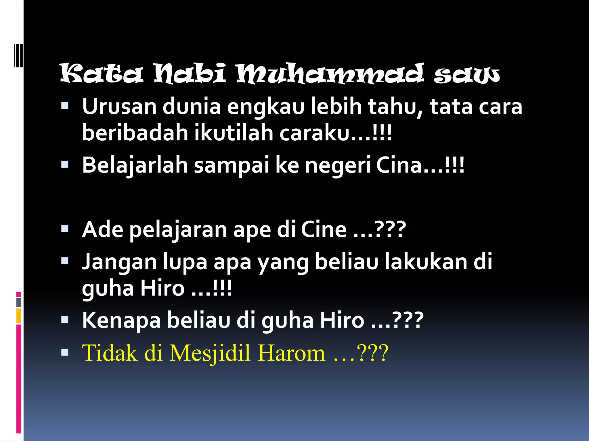 Kata Nabi Muhammad saw
 Urusan dunia engkau lebih tahu, tata cara
  beribadah ikutilah caraku…!!!
 Belajarlah sampai ke negeri Cina…!!!

 Ade pelajaran ape di Cine …???
 Jangan lupa apa yang beliau lakukan di
  guha Hiro …!!!
 Kenapa beliau di guha Hiro …???
 Tidak di Mesjidil Harom …???
 