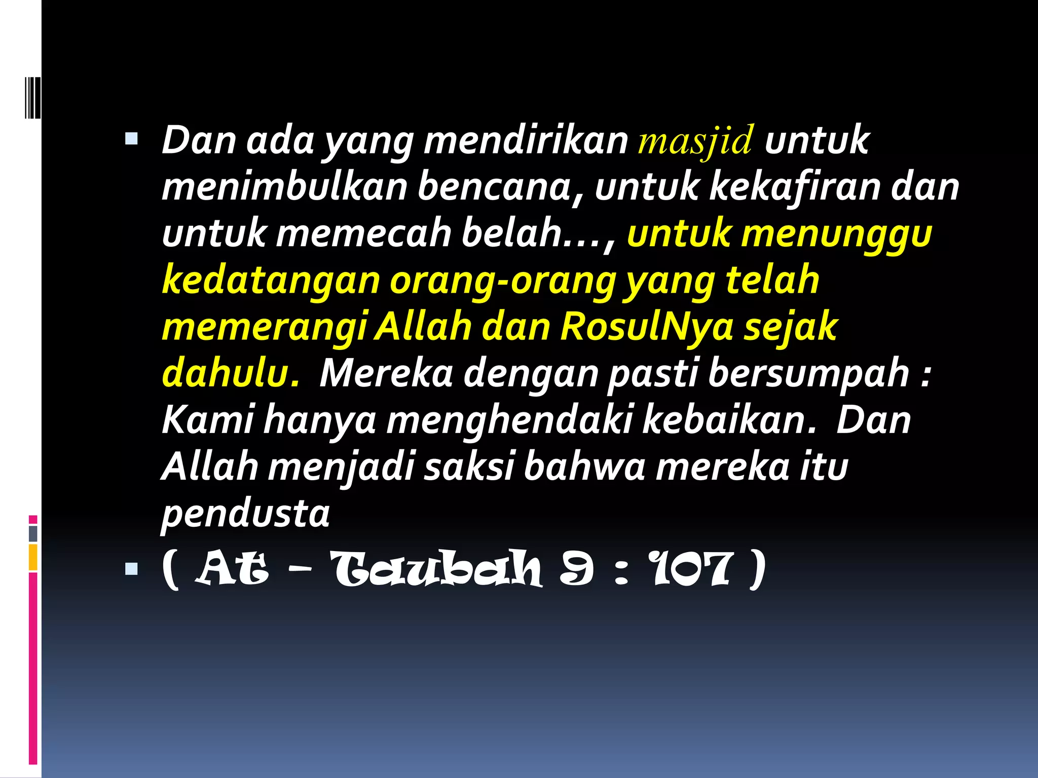  Dan ada yang mendirikan masjid untuk
  menimbulkan bencana, untuk kekafiran dan
  untuk memecah belah…, untuk menunggu
  kedatangan orang-orang yang telah
  memerangi Allah dan RosulNya sejak
  dahulu. Mereka dengan pasti bersumpah :
  Kami hanya menghendaki kebaikan. Dan
  Allah menjadi saksi bahwa mereka itu
  pendusta
 ( At – Taubah 9 : 107 )
 