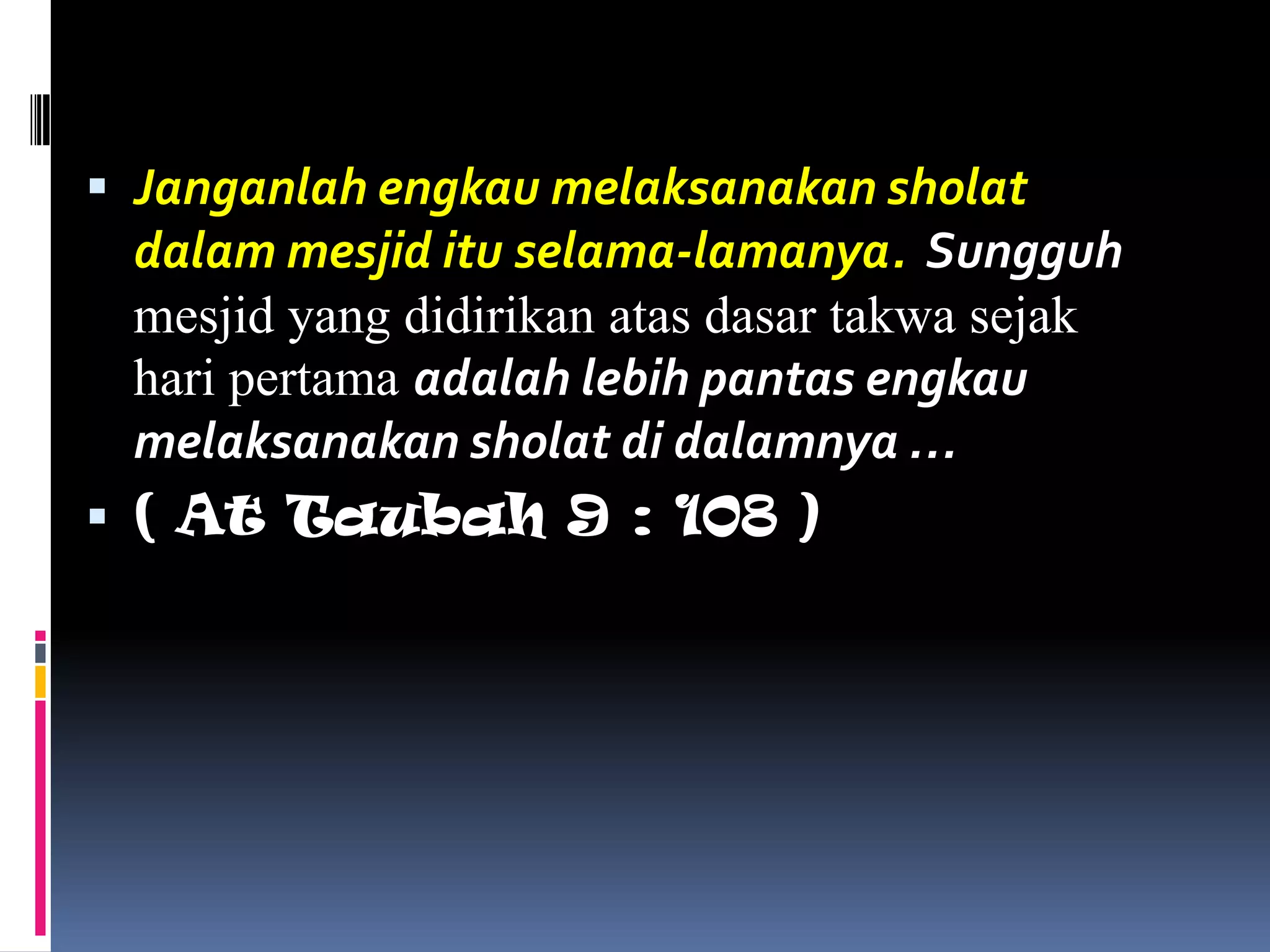  Janganlah engkau melaksanakan sholat
  dalam mesjid itu selama-lamanya. Sungguh
  mesjid yang didirikan atas dasar takwa sejak
  hari pertama adalah lebih pantas engkau
  melaksanakan sholat di dalamnya …
 ( At Taubah 9 : 108 )
 