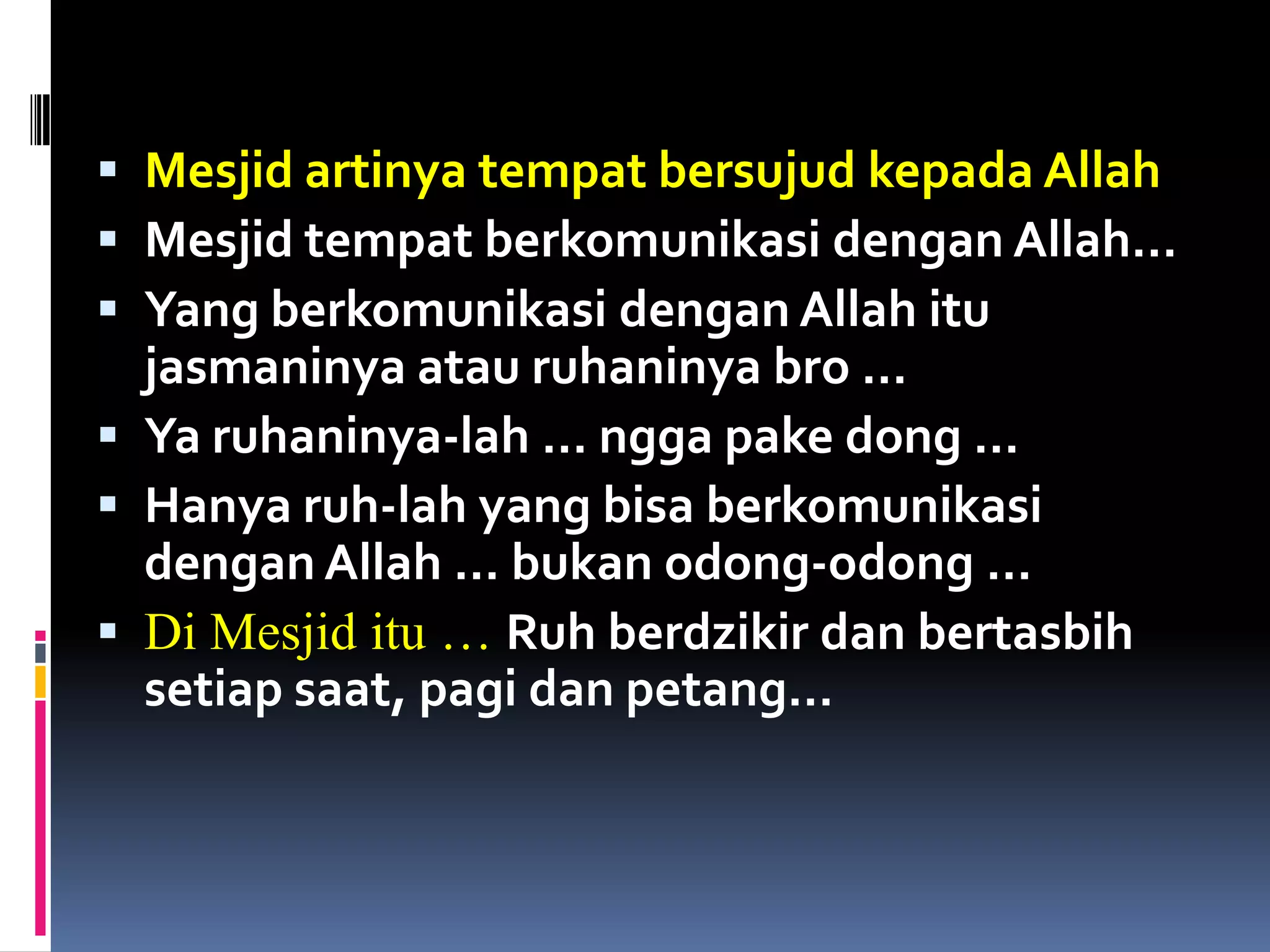  Mesjid artinya tempat bersujud kepada Allah
 Mesjid tempat berkomunikasi dengan Allah…
 Yang berkomunikasi dengan Allah itu
  jasmaninya atau ruhaninya bro …
 Ya ruhaninya-lah … ngga pake dong …
 Hanya ruh-lah yang bisa berkomunikasi
  dengan Allah … bukan odong-odong …
 Di Mesjid itu … Ruh berdzikir dan bertasbih
  setiap saat, pagi dan petang…
 