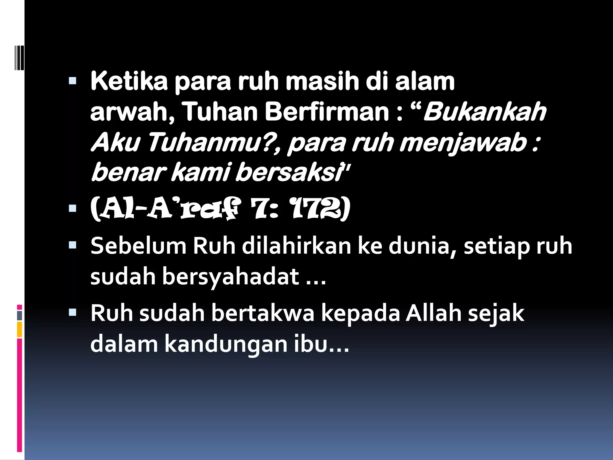  Ketika para ruh masih di alam
  arwah, Tuhan Berfirman : “Bukankah
  Aku Tuhanmu?, para ruh menjawab :
  benar kami bersaksi”
 (Al-A’raf 7: 172)
 Sebelum Ruh dilahirkan ke dunia, setiap ruh
  sudah bersyahadat …
 Ruh sudah bertakwa kepada Allah sejak
  dalam kandungan ibu…
 