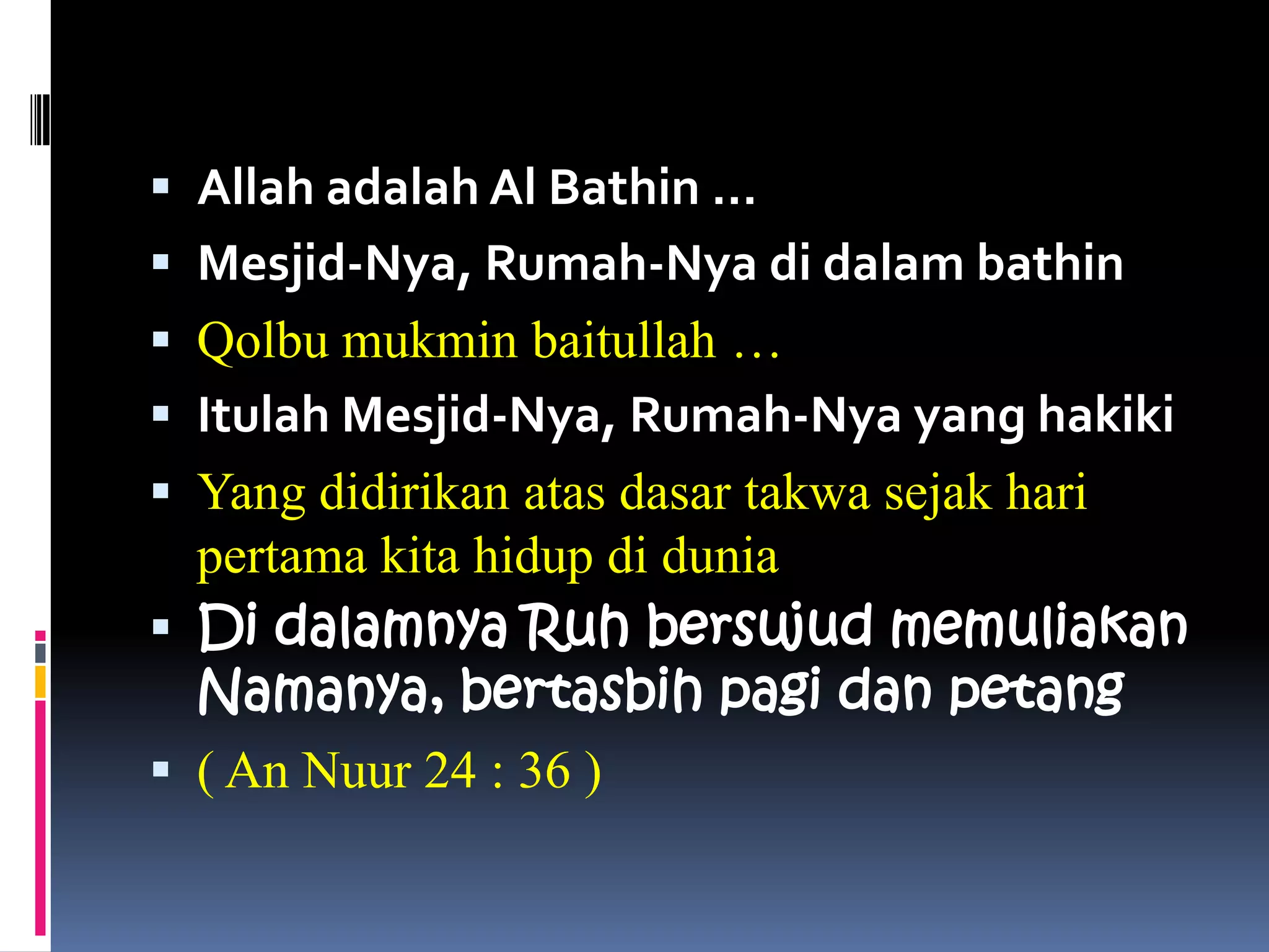  Allah adalah Al Bathin …
 Mesjid-Nya, Rumah-Nya di dalam bathin
 Qolbu mukmin baitullah …
 Itulah Mesjid-Nya, Rumah-Nya yang hakiki
 Yang didirikan atas dasar takwa sejak hari
  pertama kita hidup di dunia
 Di dalamnya Ruh bersujud memuliakan
  Namanya, bertasbih pagi dan petang
 ( An Nuur 24 : 36 )
 