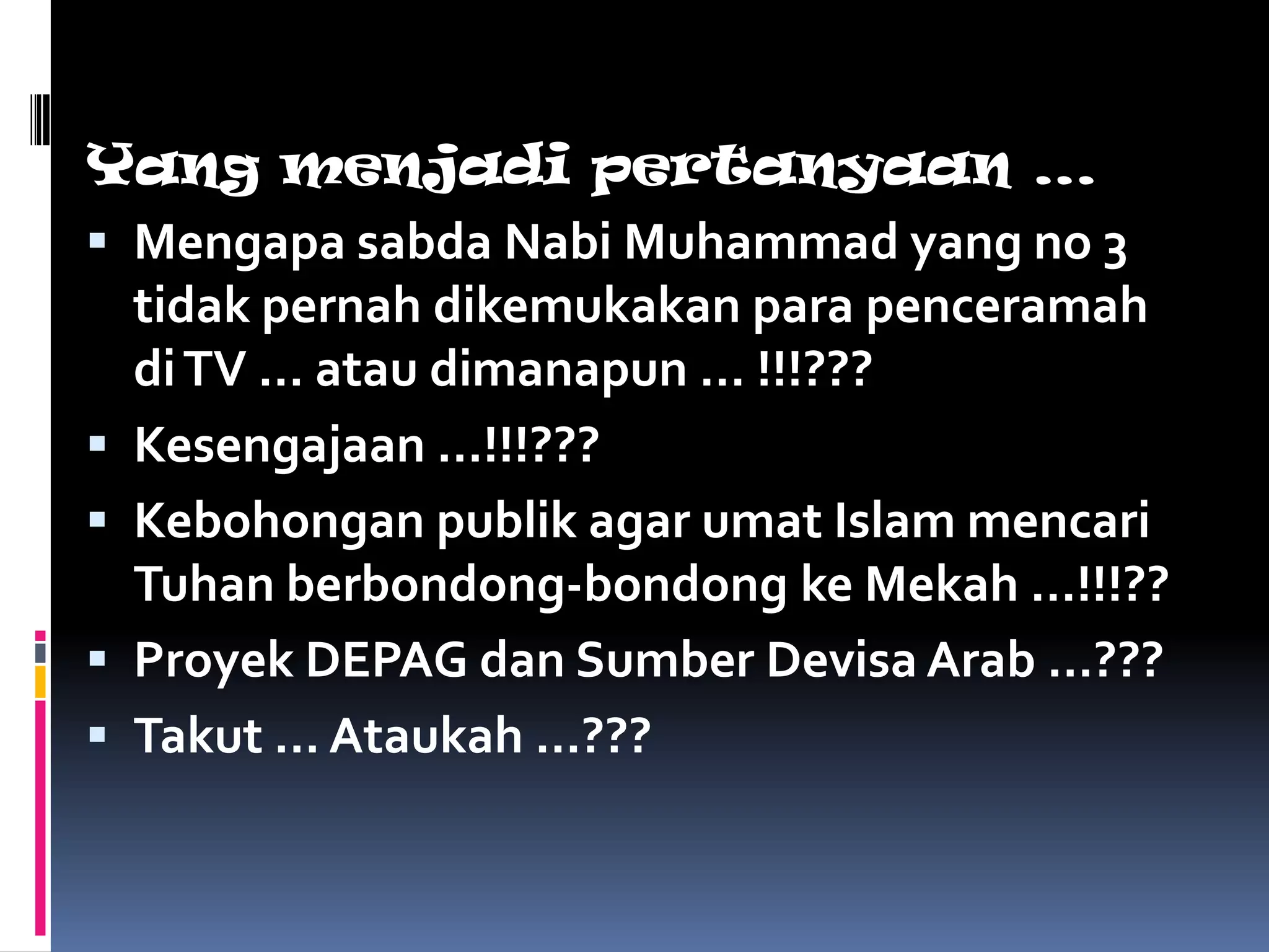 Yang menjadi pertanyaan …
 Mengapa sabda Nabi Muhammad yang no 3
  tidak pernah dikemukakan para penceramah
  di TV … atau dimanapun … !!!???
 Kesengajaan …!!!???
 Kebohongan publik agar umat Islam mencari
  Tuhan berbondong-bondong ke Mekah …!!!??
 Proyek DEPAG dan Sumber Devisa Arab …???
 Takut … Ataukah …???
 