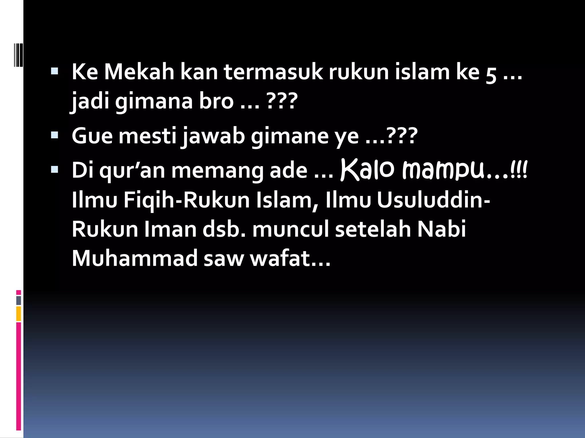  Ke Mekah kan termasuk rukun islam ke 5 …
  jadi gimana bro … ???
 Gue mesti jawab gimane ye …???
 Di qur’an memang ade … Kalo mampu…!!!
  Ilmu Fiqih-Rukun Islam, Ilmu Usuluddin-
  Rukun Iman dsb. muncul setelah Nabi
  Muhammad saw wafat…
 