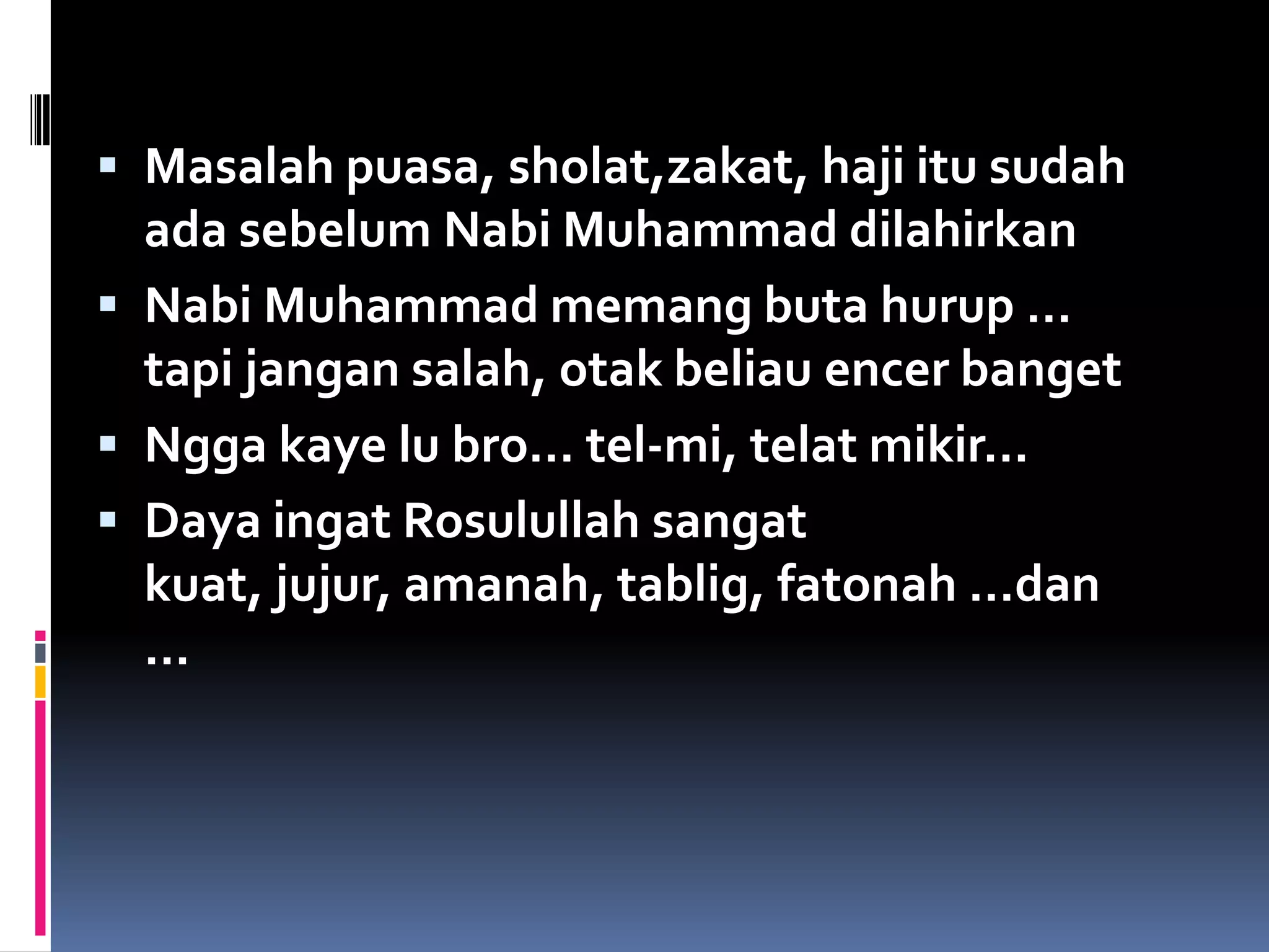  Masalah puasa, sholat,zakat, haji itu sudah
  ada sebelum Nabi Muhammad dilahirkan
 Nabi Muhammad memang buta hurup …
  tapi jangan salah, otak beliau encer banget
 Ngga kaye lu bro… tel-mi, telat mikir…
 Daya ingat Rosulullah sangat
  kuat, jujur, amanah, tablig, fatonah …dan
  …
 