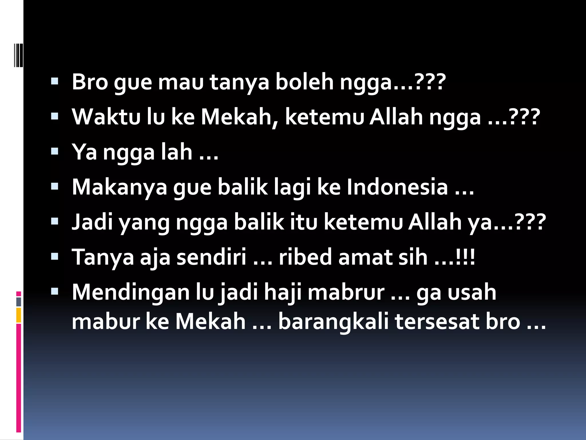  Bro gue mau tanya boleh ngga…???
 Waktu lu ke Mekah, ketemu Allah ngga …???
 Ya ngga lah …
 Makanya gue balik lagi ke Indonesia …
 Jadi yang ngga balik itu ketemu Allah ya…???
 Tanya aja sendiri … ribed amat sih …!!!
 Mendingan lu jadi haji mabrur … ga usah
  mabur ke Mekah … barangkali tersesat bro …
 