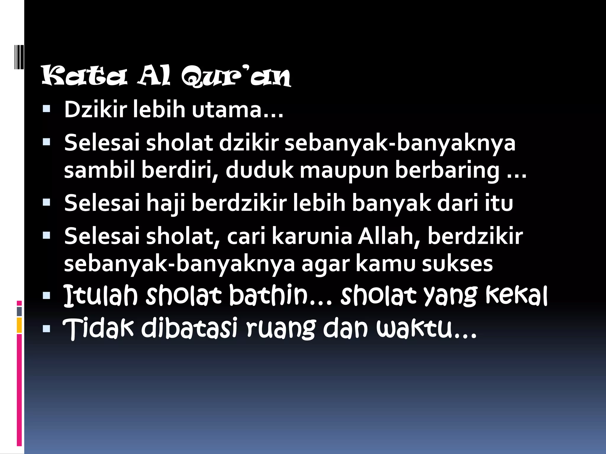 Kata Al Qur’an
 Dzikir lebih utama…
 Selesai sholat dzikir sebanyak-banyaknya
  sambil berdiri, duduk maupun berbaring …
 Selesai haji berdzikir lebih banyak dari itu
 Selesai sholat, cari karunia Allah, berdzikir
  sebanyak-banyaknya agar kamu sukses
 Itulah sholat bathin… sholat yang kekal
 Tidak dibatasi ruang dan waktu…
 