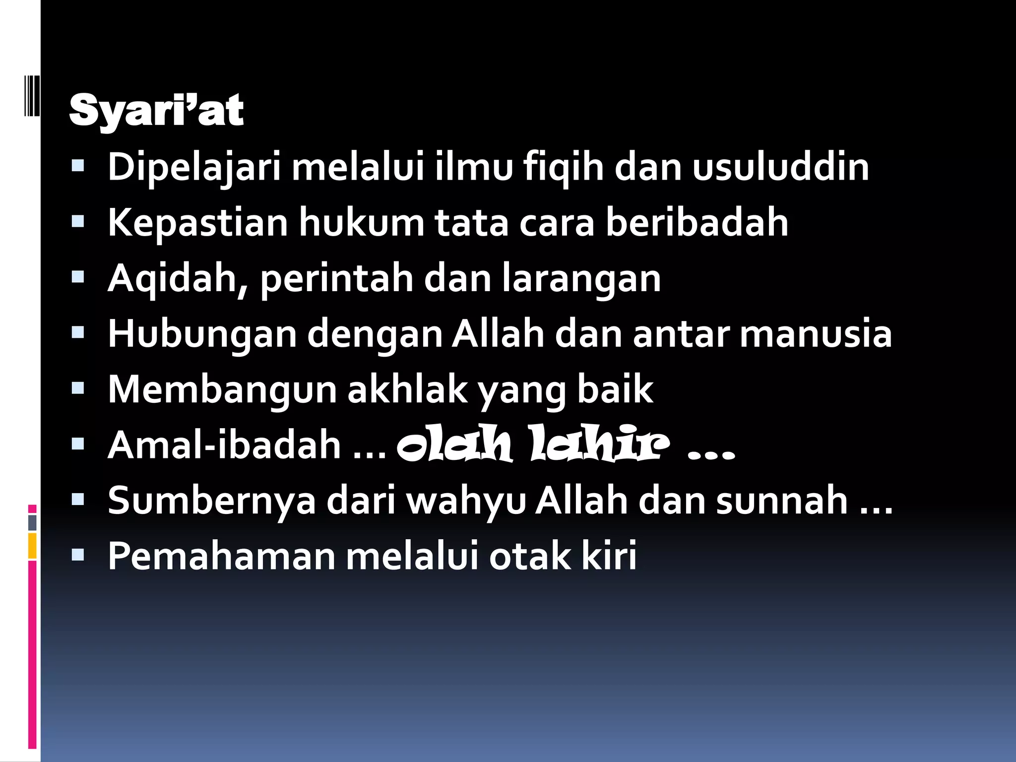 Syari’at
 Dipelajari melalui ilmu fiqih dan usuluddin
 Kepastian hukum tata cara beribadah
 Aqidah, perintah dan larangan
 Hubungan dengan Allah dan antar manusia
 Membangun akhlak yang baik
 Amal-ibadah … olah lahir …
 Sumbernya dari wahyu Allah dan sunnah …
 Pemahaman melalui otak kiri
 
