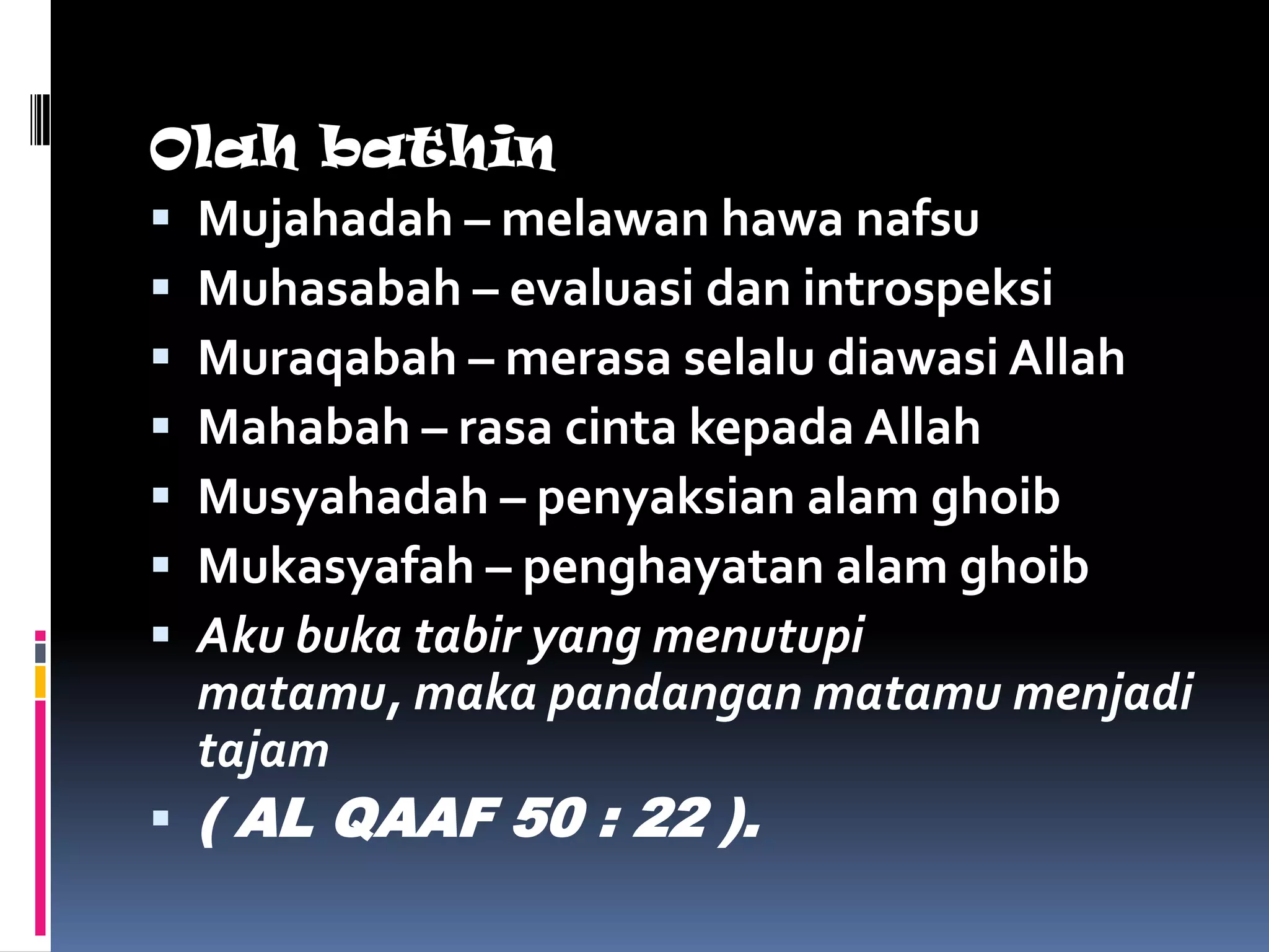Olah bathin
 Mujahadah – melawan hawa nafsu
 Muhasabah – evaluasi dan introspeksi
 Muraqabah – merasa selalu diawasi Allah
 Mahabah – rasa cinta kepada Allah
 Musyahadah – penyaksian alam ghoib
 Mukasyafah – penghayatan alam ghoib
 Aku buka tabir yang menutupi
  matamu, maka pandangan matamu menjadi
  tajam
 ( AL QAAF 50 : 22 ).
 