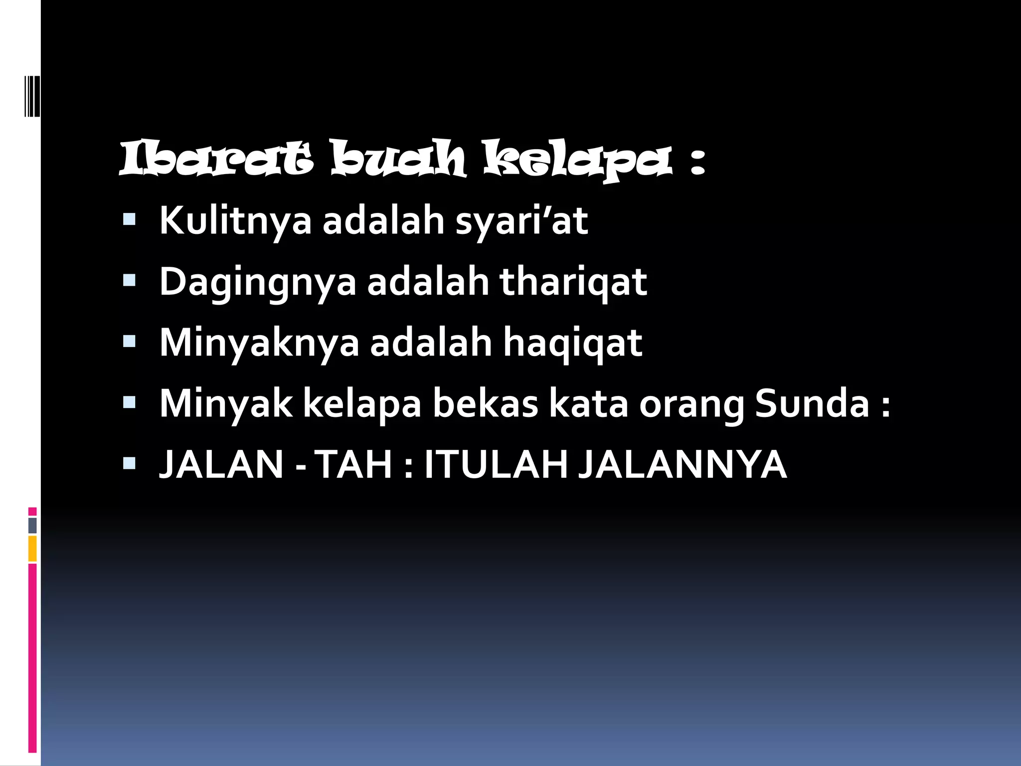 Ibarat buah kelapa :
 Kulitnya adalah syari’at
 Dagingnya adalah thariqat
 Minyaknya adalah haqiqat
 Minyak kelapa bekas kata orang Sunda :
 JALAN - TAH : ITULAH JALANNYA
 