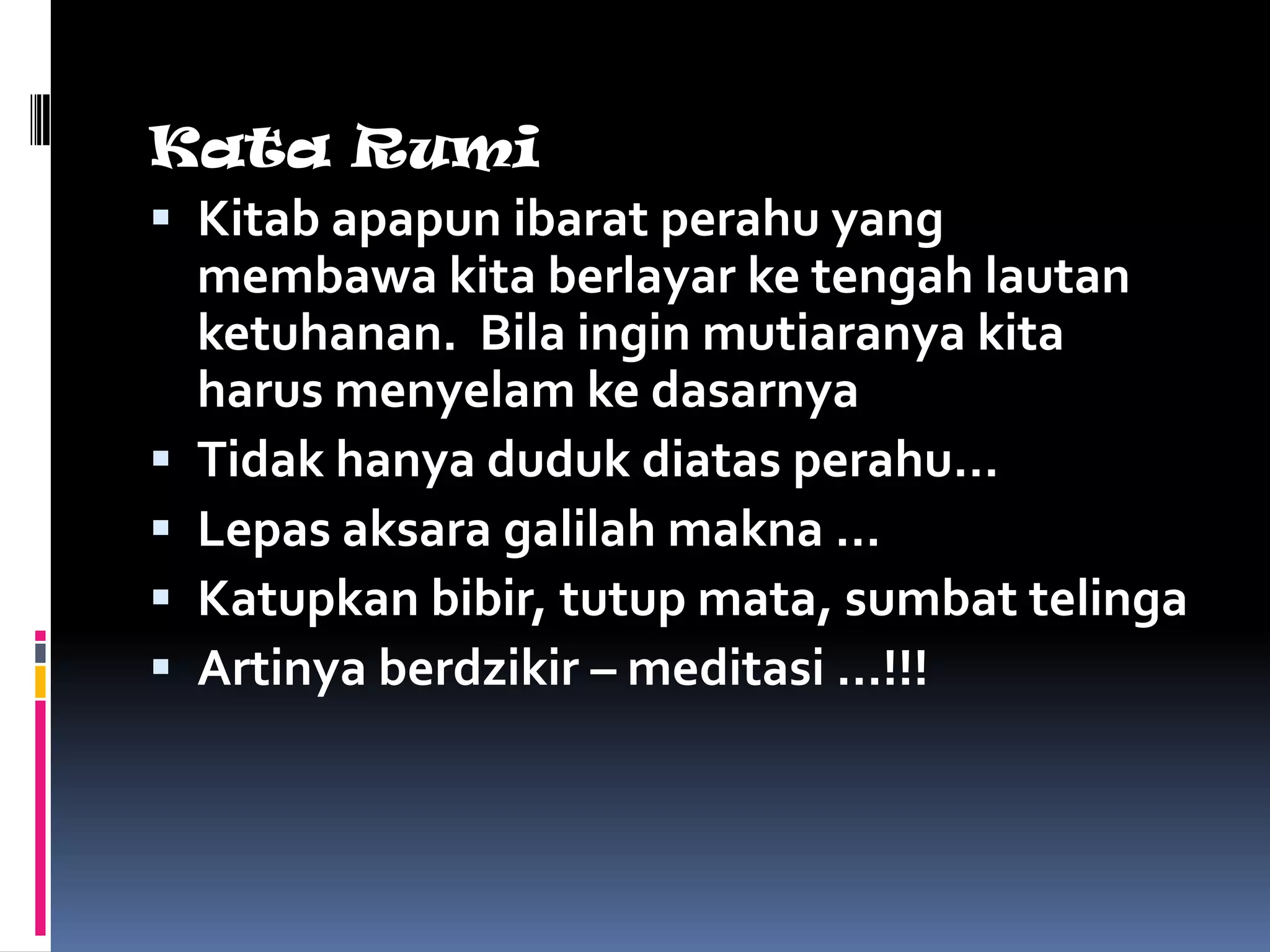 Kata Rumi
 Kitab apapun ibarat perahu yang
  membawa kita berlayar ke tengah lautan
  ketuhanan. Bila ingin mutiaranya kita
  harus menyelam ke dasarnya
 Tidak hanya duduk diatas perahu…
 Lepas aksara galilah makna …
 Katupkan bibir, tutup mata, sumbat telinga
 Artinya berdzikir – meditasi …!!!
 