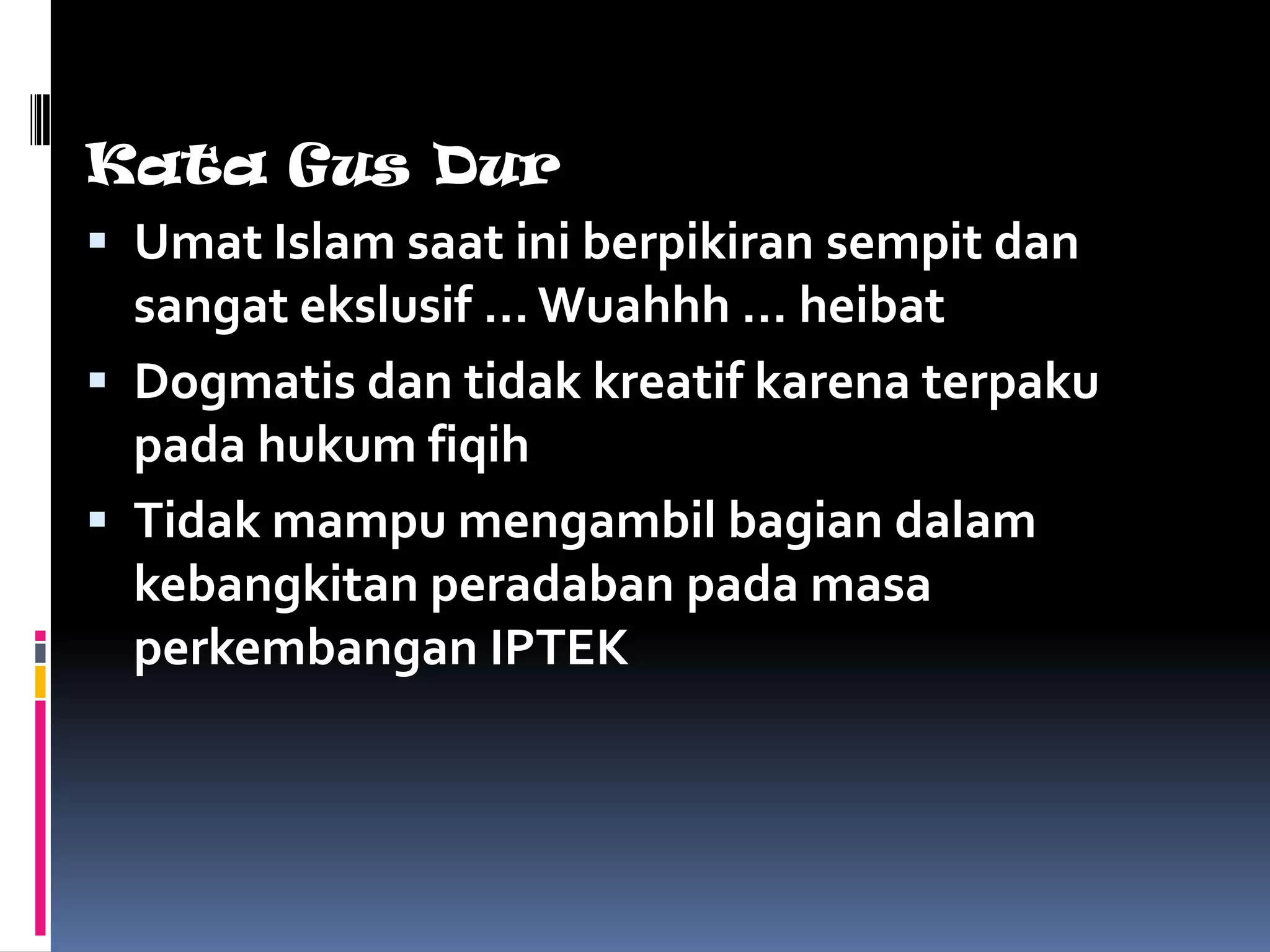 Kata Gus Dur
 Umat Islam saat ini berpikiran sempit dan
  sangat ekslusif … Wuahhh … heibat
 Dogmatis dan tidak kreatif karena terpaku
  pada hukum fiqih
 Tidak mampu mengambil bagian dalam
  kebangkitan peradaban pada masa
  perkembangan IPTEK
 