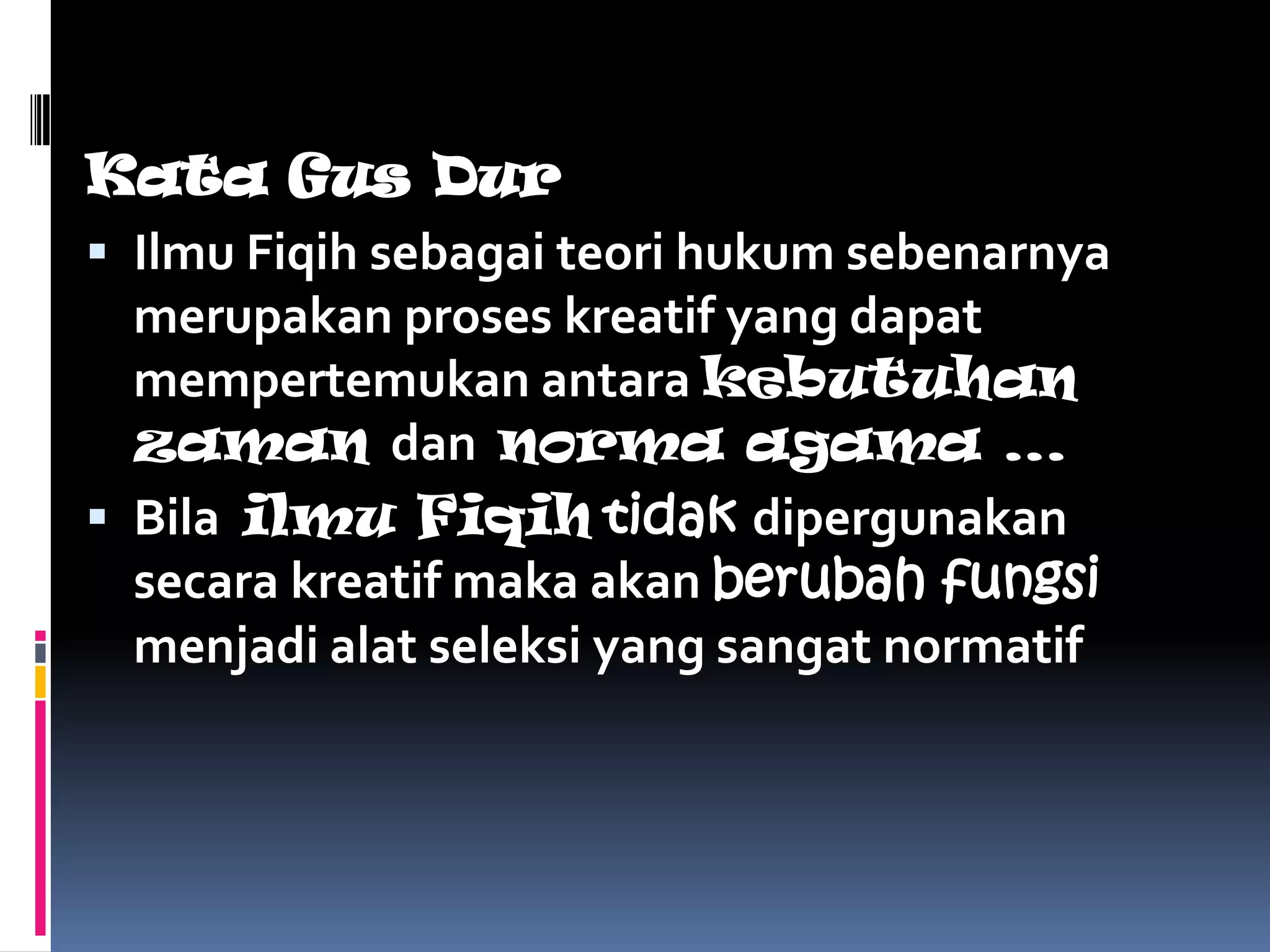 Kata Gus Dur
 Ilmu Fiqih sebagai teori hukum sebenarnya
  merupakan proses kreatif yang dapat
  mempertemukan antara kebutuhan
  zaman dan norma agama …
 Bila ilmu Fiqih tidak dipergunakan
  secara kreatif maka akan berubah fungsi
  menjadi alat seleksi yang sangat normatif
 