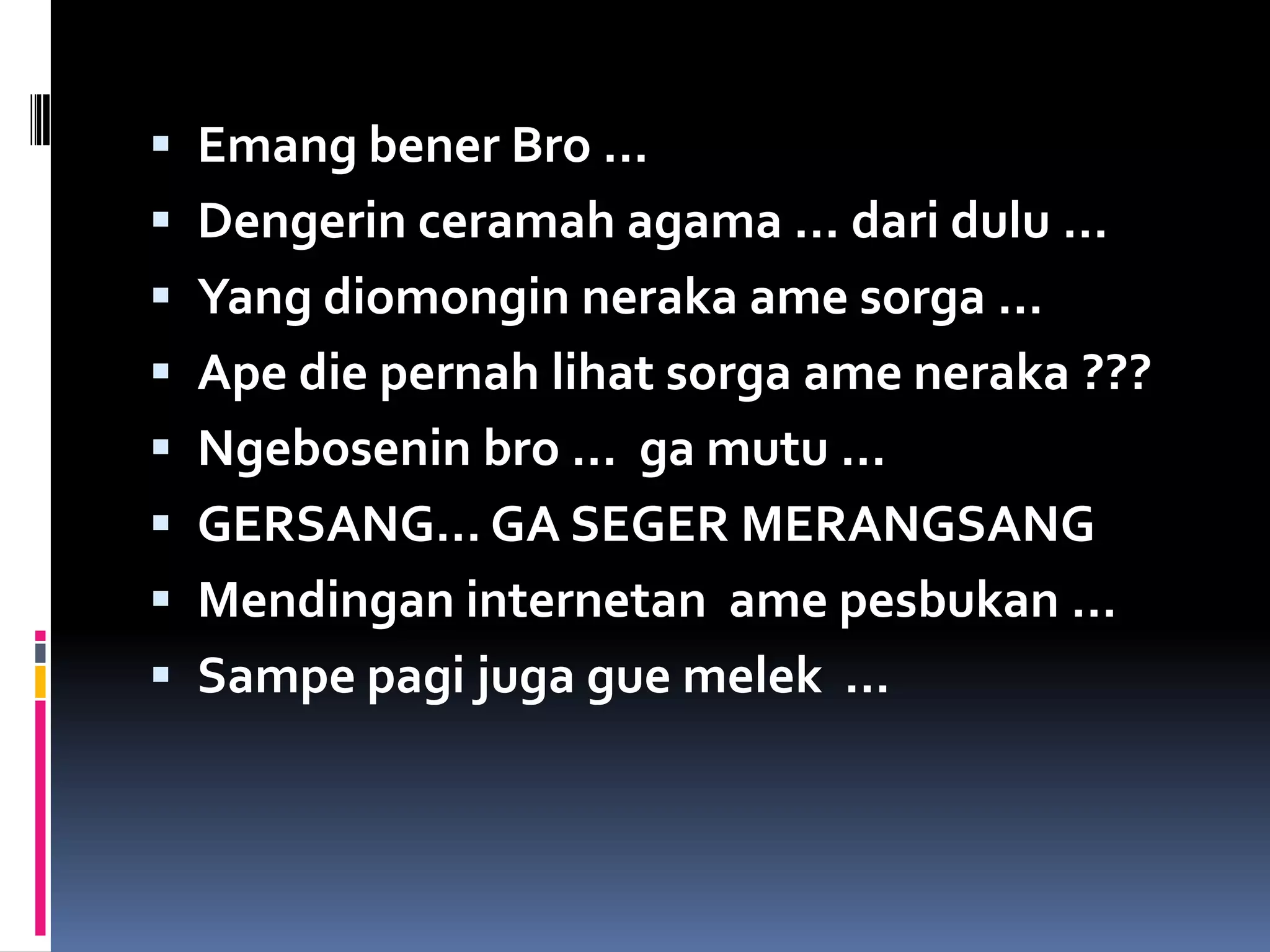  Emang bener Bro …
 Dengerin ceramah agama … dari dulu …
 Yang diomongin neraka ame sorga …
 Ape die pernah lihat sorga ame neraka ???
 Ngebosenin bro … ga mutu …
 GERSANG… GA SEGER MERANGSANG
 Mendingan internetan ame pesbukan …
 Sampe pagi juga gue melek …
 