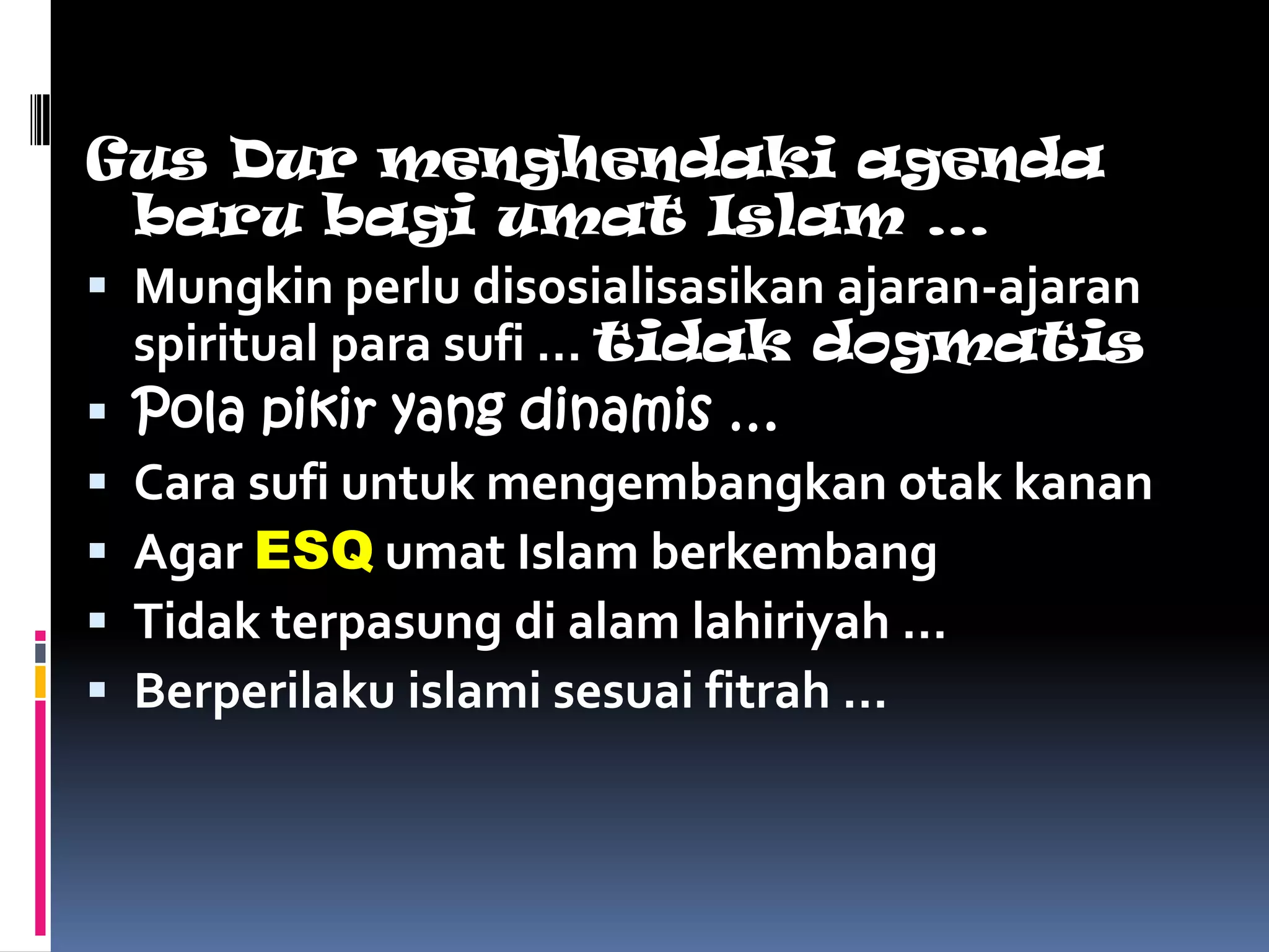 Gus Dur menghendaki agenda
  baru bagi umat Islam …
 Mungkin perlu disosialisasikan ajaran-ajaran
  spiritual para sufi … tidak dogmatis
 Pola pikir yang dinamis …
 Cara sufi untuk mengembangkan otak kanan
 Agar ESQ umat Islam berkembang
 Tidak terpasung di alam lahiriyah …
 Berperilaku islami sesuai fitrah …
 
