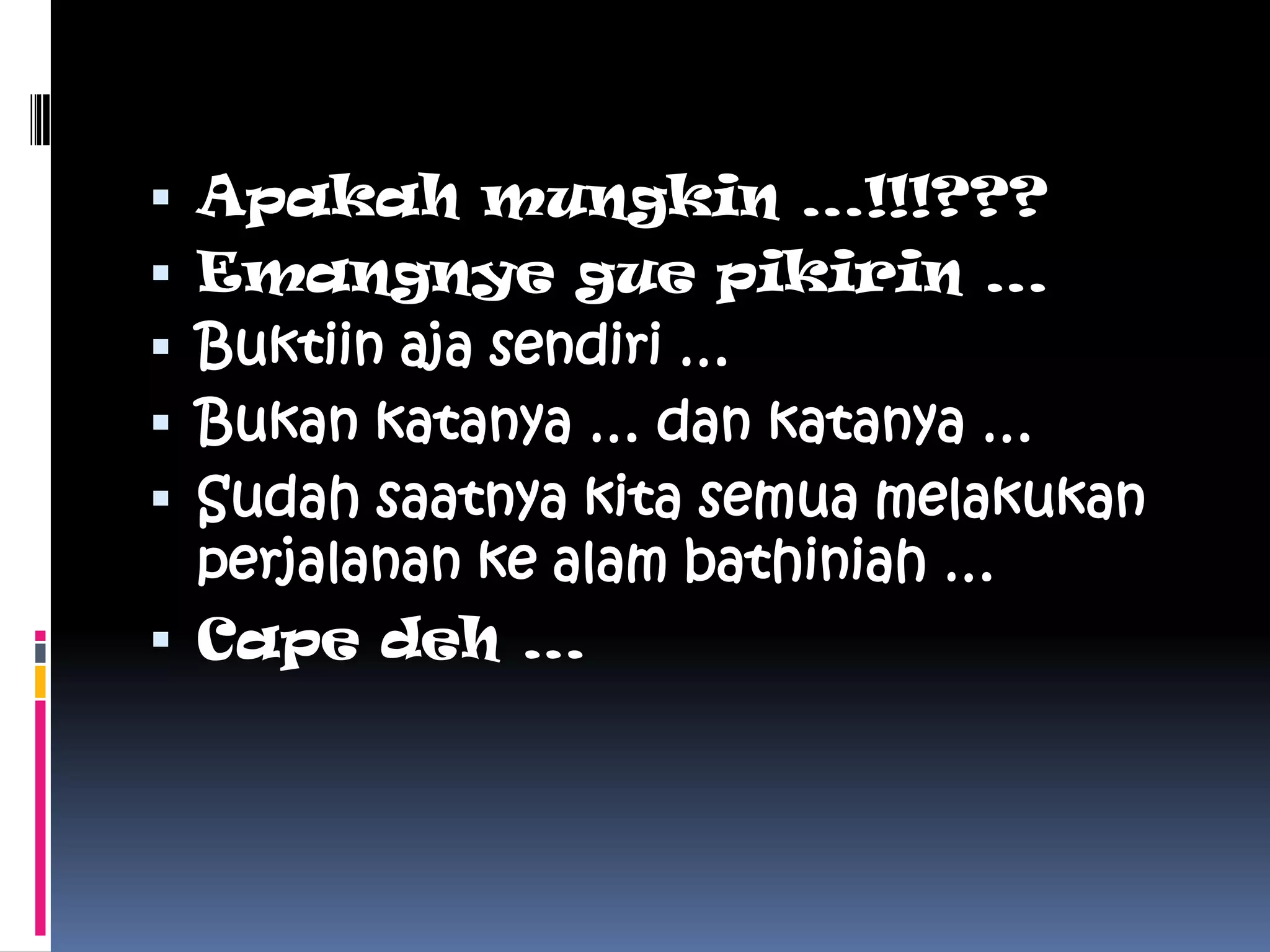  Apakah mungkin …!!!???
 Emangnye gue pikirin …
 Buktiin aja sendiri …
 Bukan katanya … dan katanya …
 Sudah saatnya kita semua melakukan
  perjalanan ke alam bathiniah …
 Cape deh …
 
