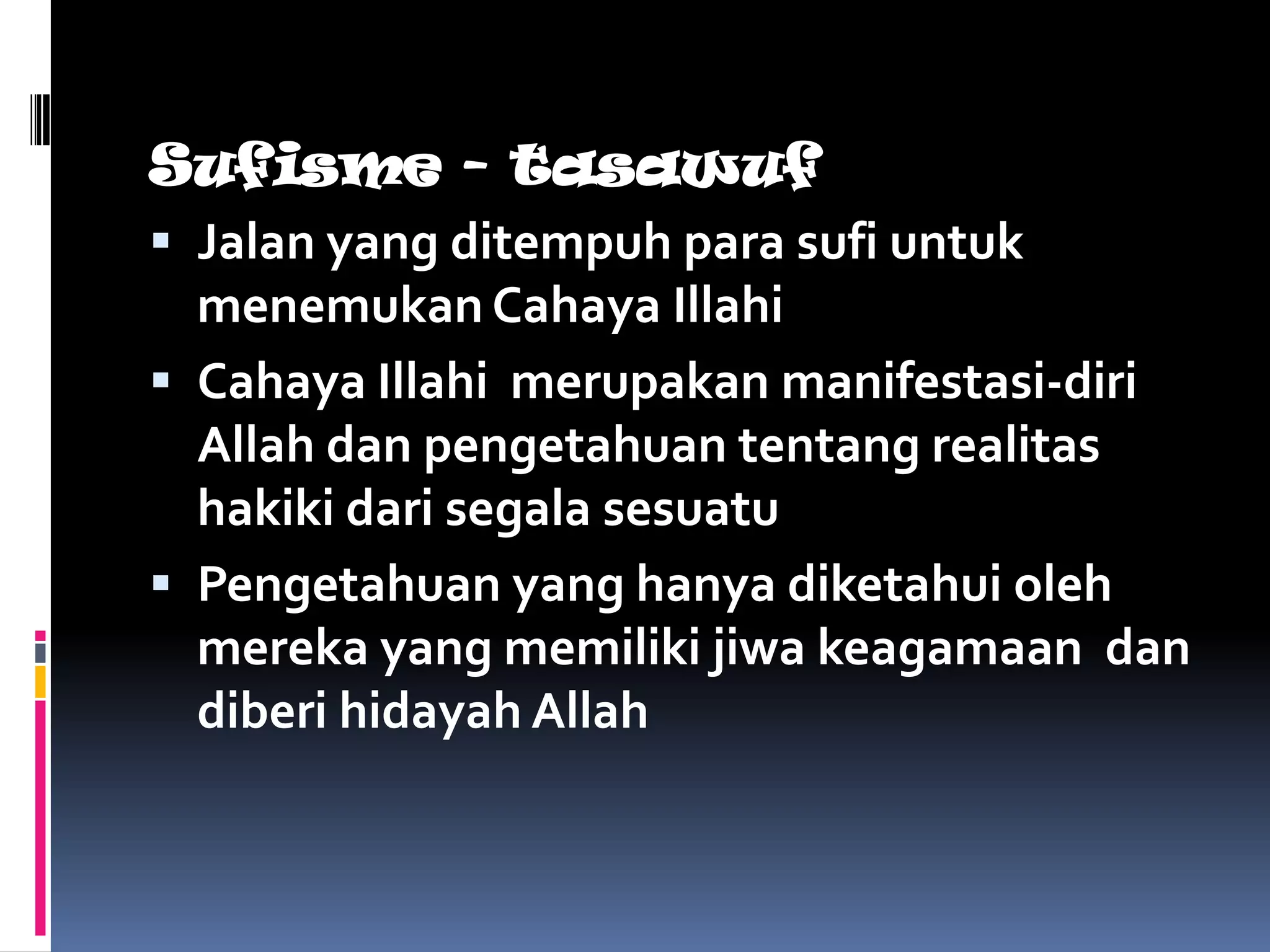 Sufisme - tasawuf
 Jalan yang ditempuh para sufi untuk
  menemukan Cahaya Illahi
 Cahaya Illahi merupakan manifestasi-diri
  Allah dan pengetahuan tentang realitas
  hakiki dari segala sesuatu
 Pengetahuan yang hanya diketahui oleh
  mereka yang memiliki jiwa keagamaan dan
  diberi hidayah Allah
 