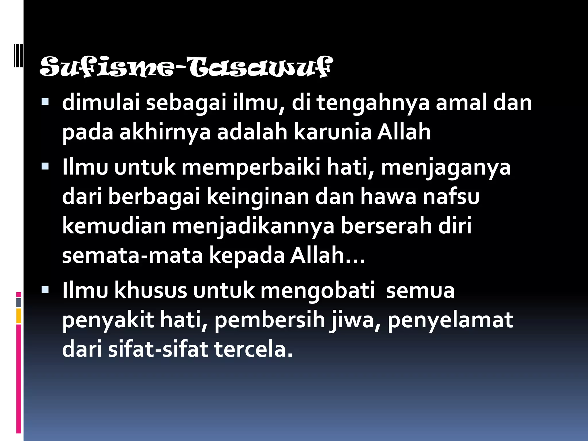 Sufisme-Tasawuf
 dimulai sebagai ilmu, di tengahnya amal dan
  pada akhirnya adalah karunia Allah
 Ilmu untuk memperbaiki hati, menjaganya
  dari berbagai keinginan dan hawa nafsu
  kemudian menjadikannya berserah diri
  semata-mata kepada Allah…
 Ilmu khusus untuk mengobati semua
  penyakit hati, pembersih jiwa, penyelamat
  dari sifat-sifat tercela.
 