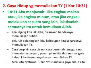 2. Gaya Hidup yg memuliakan TY (1 Kor 10:31)
• 10:31 Aku menjawab: Jika engkau makan
atau jika engkau minum, atau jika engkau
melakukan sesuatu yang lain, lakukanlah
semuanya itu untuk kemuliaan Allah.
– apa saja yg kita lakukan, bicarakan hendaknya
memuliakan Tuhan.
– Seluruh pola tingkah laku kehidupan kita seharusnya
memuliakan TY.
– Cara berpikir, cara bicara, cara berumah tangga, cara
mengatur keuangan, penampilan kita dan semua ‘gaya
hidup’ kitasemuanya harus memuliakan TY.
– Mari kita nyatakan Tuhan Yesus melalui gaya hidup kita.
 