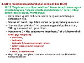 3. GH yg menekankan pertumbuhan rohani (1 Kor 10:23)
• 10:23 "Segala sesuatu diperbolehkan." Benar, tetapi bukan segala
sesuatu berguna. "Segala sesuatu diperbolehkan." Benar, tetapi
bukan segala sesuatu membangun.
– Gaya hidup yg kita pilih seharusnya berguna+membangun
kerohanian kita.
– Semua sih boleh, tapi tidak semua berguna/mbangun rohani.
– “semua diperbolehkan” INI bukan mengenai dosa kejahatan,
TAPI yg dimaksud adL gaya hidup.
– Pendeknya GH kita seharusnya ‘membantu’ kT utk bertumbuh.
– Miliki gaya hidup yang :
• sederhana,
• beribadah,
• taat pada Tuhan dan pemimpin rohani,
• dalam kebenaran dan kekudusan
• berdoa,
• Sehat, dan seterusnya.
– Gaya hidup yg merugikan dan merusak kerohanian harus kita hindari
bahkan kita tolak!
 