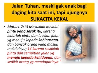 Jalan Tuhan, meski gak enak bagi
daging kita saat ini, tapi ujungnya
SUKACITA KEKAL
• Matius 7:13 Masuklah melalui
pintu yang sesak itu, karena
lebarlah pintu dan luaslah jalan
yg menuju kepada kebinasaan,
dan banyak orang yang masuk
melaluinya; 14 karena sesaklah
pintu dan sempitlah jalan yg
menuju kepada kehidupan, dan
sedikit orang yg mendapatinya."
 