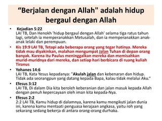 “Berjalan dengan Allah" adalah hidup
bergaul dengan Allah
• Kejadian 5:22
LAI TB, Dan Henokh 'hidup bergaul dengan Allah' selama tiga ratus tahun
lagi, setelah ia memperanakkan Metusalah, dan ia memperanakkan anak-
anak lelaki dan perempuan.
• Kis 19:9 LAI TB, Tetapi ada beberapa orang yang tegar hatinya. Mereka
tidak mau diyakinkan, malahan mengumpat Jalan Tuhan di depan orang
banyak. Karena itu Paulus meninggalkan mereka dan memisahkan
murid-muridnya dari mereka, dan setiap hari berbicara di ruang kuliah
Tiranus
• Yohanes 14:6
LAI TB, Kata Yesus kepadanya: "Akulah jalan dan kebenaran dan hidup.
Tidak ada seorangpun yang datang kepada Bapa, kalau tidak melalui Aku.“
• Efesus 3:12
LAI TB, Di dalam Dia kita beroleh keberanian dan jalan masuk kepada Allah
dengan penuh kepercayaan oleh iman kita kepada-Nya.
• Efesus 2:2
2:2 LAI TB, Kamu hidup di dalamnya, karena kamu mengikuti jalan dunia
ini, karena kamu mentaati penguasa kerajaan angkasa, yaitu roh yang
sekarang sedang bekerja di antara orang-orang durhaka.
 