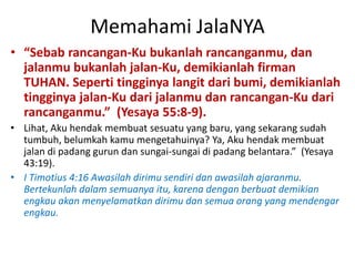 Memahami JalaNYA
• “Sebab rancangan-Ku bukanlah rancanganmu, dan
jalanmu bukanlah jalan-Ku, demikianlah firman
TUHAN. Seperti tingginya langit dari bumi, demikianlah
tingginya jalan-Ku dari jalanmu dan rancangan-Ku dari
rancanganmu.” (Yesaya 55:8-9).
• Lihat, Aku hendak membuat sesuatu yang baru, yang sekarang sudah
tumbuh, belumkah kamu mengetahuinya? Ya, Aku hendak membuat
jalan di padang gurun dan sungai-sungai di padang belantara.” (Yesaya
43:19).
• I Timotius 4:16 Awasilah dirimu sendiri dan awasilah ajaranmu.
Bertekunlah dalam semuanya itu, karena dengan berbuat demikian
engkau akan menyelamatkan dirimu dan semua orang yang mendengar
engkau.
 