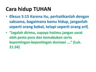 Cara hidup TUHAN
• Efesus 5:15 Karena itu, perhatikanlah dengan
saksama, bagaimana kamu hidup, janganlah
seperti orang bebal, tetapi seperti orang arif,
• “Jagalah dirimu, supaya hatimu jangan sarat
oleh pesta pora dan kemabukan serta
kepentingan-kepentingan duniawi ….” (Luk.
21:34)
 