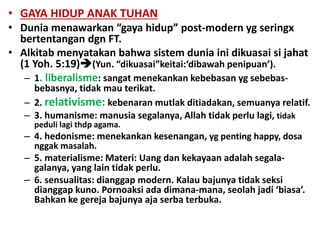 • GAYA HIDUP ANAK TUHAN
• Dunia menawarkan “gaya hidup” post-modern yg seringx
bertentangan dgn FT.
• Alkitab menyatakan bahwa sistem dunia ini dikuasai si jahat
(1 Yoh. 5:19)(Yun. “dikuasai”keitai:‘dibawah penipuan’).
– 1. liberalisme: sangat menekankan kebebasan yg sebebas-
bebasnya, tidak mau terikat.
– 2. relativisme: kebenaran mutlak ditiadakan, semuanya relatif.
– 3. humanisme: manusia segalanya, Allah tidak perlu lagi, tidak
peduli lagi thdp agama.
– 4. hedonisme: menekankan kesenangan, yg penting happy, dosa
nggak masalah.
– 5. materialisme: Materi: Uang dan kekayaan adalah segala-
galanya, yang lain tidak perlu.
– 6. sensualitas: dianggap modern. Kalau bajunya tidak seksi
dianggap kuno. Pornoaksi ada dimana-mana, seolah jadi ‘biasa’.
Bahkan ke gereja bajunya aja serba terbuka.
 