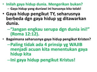 • Inilah gaya hidup dunia. Mengerikan bukan?
– Gaya hidup yang duniawi ini harusnya kita tolak!
• Gaya hidup pengikut TY, seharusnya
berbeda dgn gaya hidup yg ditawarkan
dunia.
–“Jangan engkau serupa dgn dunia ini!”
(Roma 12:12).
• Bagaimana seharusnya gaya hidup pengikut Kristen?
–Paling tidak ada 4 prinsip yg WAJIB
menjadi acuan kita menentukan gaya
hidup kita
–Ini gaya hidup pengikut Kristus!
 