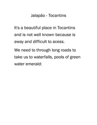 Jalapão - Tocantins
It's a beautiful place in Tocantins
and is not well known because is
away and difficult to acess.
We need to through long roads to
take us to waterfalls, pools of green
water emerald:
 