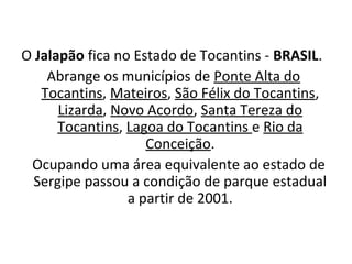 O Jalapão fica no Estado de Tocantins - BRASIL.
Abrange os municípios de Ponte Alta do
Tocantins, Mateiros, São Félix do Tocantins,
Lizarda, Novo Acordo, Santa Tereza do
Tocantins, Lagoa do Tocantins e Rio da
Conceição.
   Ocupando uma área equivalente ao estado de
Sergipe passou a condição de parque estadual
a partir de 2001.
 