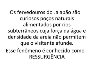 Os fervedouros do Jalapão são
curiosos poços naturais
alimentados por rios
subterrâneos cuja força da água e
densidade da areia não permitem
que o visitante afunde.
Esse fenômeno é conhecido como
RESSURGÊNCIA
 