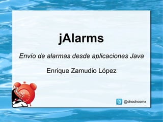 jAlarms Envío de alarmas desde aplicaciones Java Enrique Zamudio López @chochosmx 