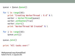 queue = Queue.Queue()
for i in range(10):
print "Creating WorkerThread : % d" % i
worker = WorkerThread(queue)
worker.setDaemon(True)
worker.start()
print "WorkerThread %d Created" % i
for j in range(10):
queue.put(j)
queue.join()
print "All tasks over!"
Mohammad reza Kamalifard
Kamalifard.ir/pysec101
 