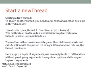 Start a newThread
Starting a New Thread:
To spawn another thread, you need to call following method available
in thread module:
thread.start_new_thread ( function, args[, kwargs] )
This method call enables a fast and efficient way to create new
threads in both Linux and Windows.
The method call returns immediately and the child thread starts and
calls function with the passed list of agrs. When function returns, the
thread terminates.
Here, args is a tuple of arguments; use an empty tuple to call function
without passing any arguments. kwargs is an optional dictionary of
keyword arguments.
Mohammad reza Kamalifard
Kamalifard.ir/pysec101
 