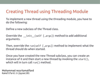 Creating Thread using Threading Module
To implement a new thread using the threading module, you have to
do the following:
Define a new subclass of the Thread class.
Override the __init__(self [,args]) method to add additional
arguments.
Then, override the run(self [,args]) method to implement what the
thread should do when started.
Once you have created the new Thread subclass, you can create an
instance of it and then start a new thread by invoking the start(),
which will in turn call run() method.
Mohammad reza Kamalifard
Kamalifard.ir/pysec101
 