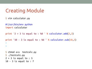 Creating Module
$ vim calculator.py
#!/usr/bin/env python
import calculator
print '2 + 3 is equal to : %d ' % calculator.add(2,3)
print '10 - 3 is equal to : %d ' % calculator.sub(10,3)
~
~
$ chmod a+x testcalc.py
$ ./testcalc.py
2 + 3 is equal to : 5
10 - 3 is equal to : 7
 